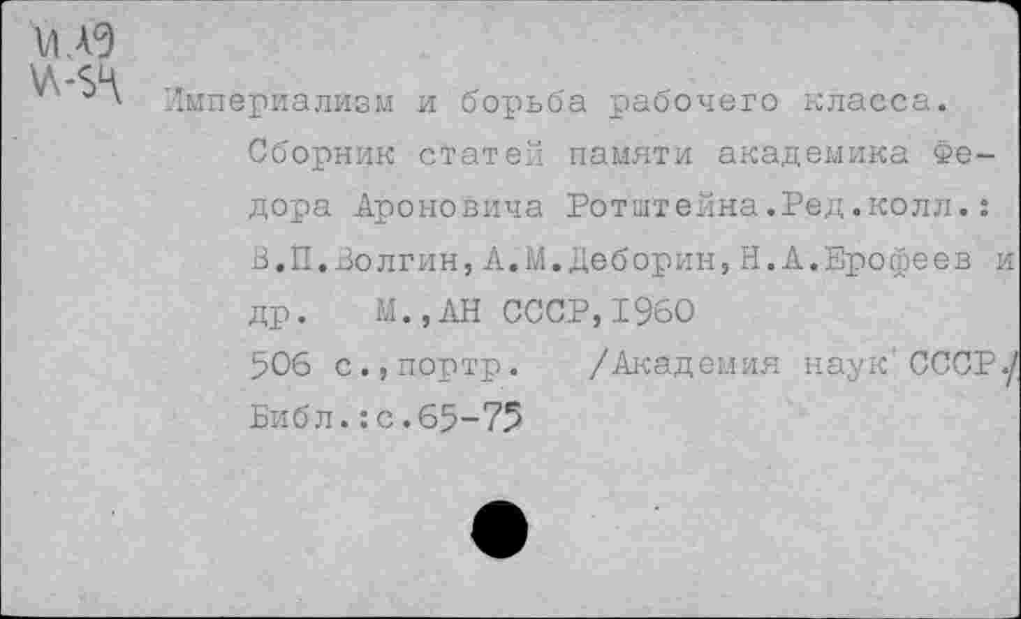 ﻿ИА9 \л-$ч
Империализм и борьба рабочего класса.
Сборник статей памяти академика Федора Ароновича Ротштейна.Ред.колл.: В.П.Волгин,А.М.Деборин,Н.А.Ерофеев и др. М.,АН СССР,1960
506 с.,портр. /Академия наук'СССР./ Библ.:с.65-75